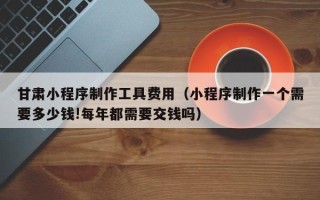 东莞甘肃小程序制作工具费用（小程序制作一个需要多少钱!每年都需要交钱吗）