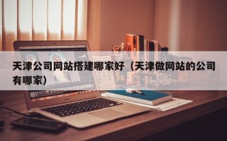 东莞天津公司网站搭建哪家好（天津做网站的公司有哪家）