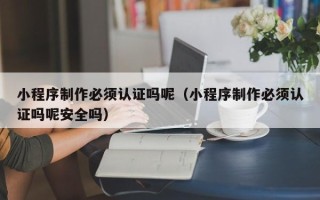 东莞小程序制作必须认证吗呢（小程序制作必须认证吗呢安全吗）