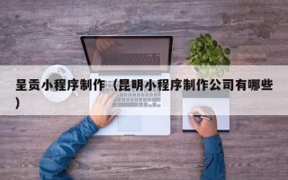 东莞呈贡小程序制作（昆明小程序制作公司有哪些）