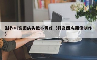东莞制作抖音国庆头像小程序（抖音国庆图像制作）