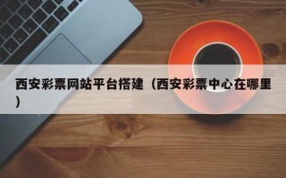 东莞西安彩票网站平台搭建（西安彩票中心在哪里）