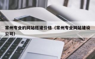 东莞常州专业的网站搭建价格（常州专业网站建设公司）