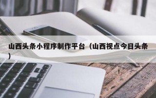东莞山西头条小程序制作平台（山西视点今日头条）